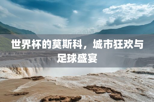 世界杯的莫斯科，城市狂欢与足球盛宴眉山市正发家政服务有限公司