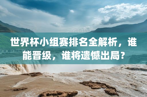 世界杯小组赛排名全解析，谁能晋级，谁将遗憾出局？