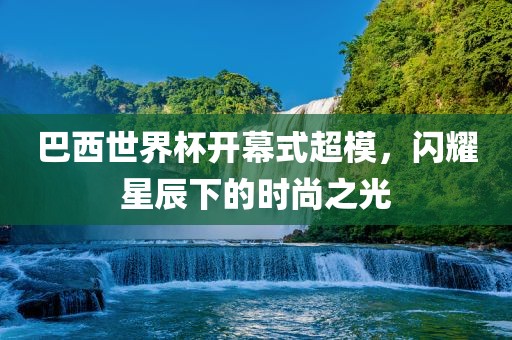 巴西世界杯开幕式超模，闪耀星辰下的时尚之光