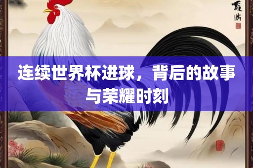 连续世界杯进球，背后的故事与荣耀时刻