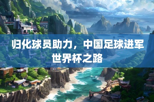 归化球员助力，中国足球进军世界杯之路眉山市正发家政服务有限公司