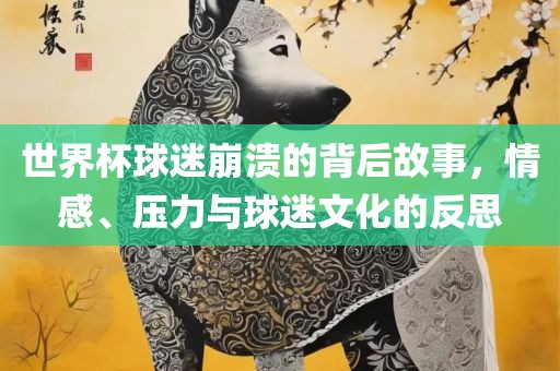 世界杯球迷崩溃的背后故事，情感、压力与球迷文化的反思
