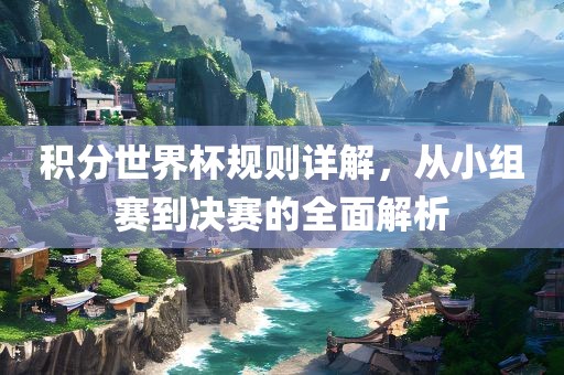 积分世界杯规则详解，从小组赛到决赛的全面解析眉山市正发家政服务有限公司