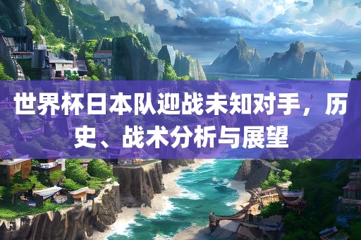 世界杯日本队迎战未知对手，历史、战术分析与展望