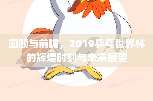 回顾与前瞻，2019乒乓世界杯的辉煌时刻与未来展望