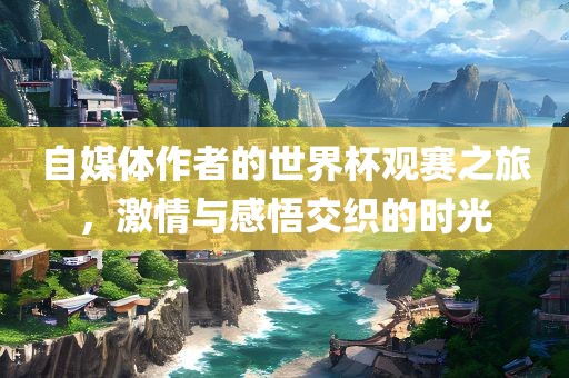 自媒体作者的世界杯观赛之旅，激情与感悟交织的时光眉山市正发家政服务有限公司