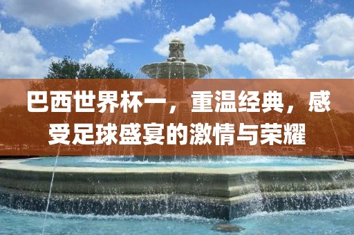 巴西世界杯一，重温经典，感受足球盛宴的激情与荣耀