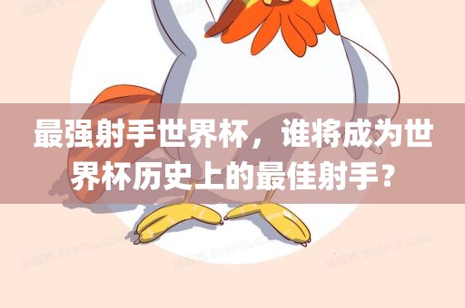 最强射手世界杯，谁将成为世界杯历史上的最佳射手？眉山市正发家政服务有限公司