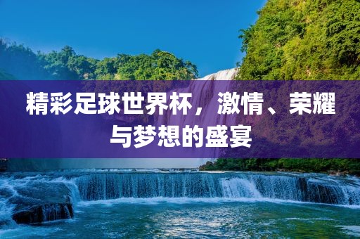 精彩足球世界杯，激情、荣耀与梦想的盛宴