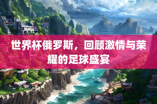 世界杯俄罗斯，回顾激情与荣耀的足球盛宴眉山市正发家政服务有限公司