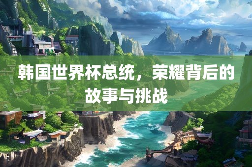 韩国世界杯总统，荣耀背后的故事与挑战