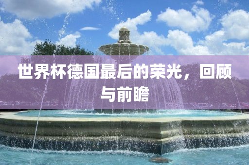 世界杯德国最后的荣光，回顾与前瞻