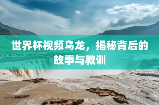 世界杯视频乌龙，揭秘背后的故事与教训