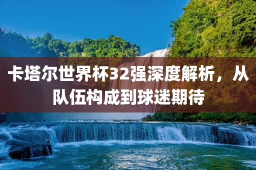 卡塔尔世界杯32强深度解析，从队伍构成到球迷期待
