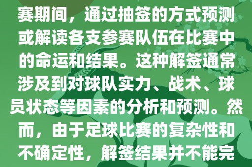 世界杯解签是指在世界杯足球赛期间，通过抽签的方式预测或解读各支参赛队伍在比赛中的命运和结果。这种解签通常涉及到对球队实力、战术、球员状态等因素的分析和预测。然而，由于足球比赛的复杂性和不确定性，解签结果并不能完全准确地预测比赛结果。