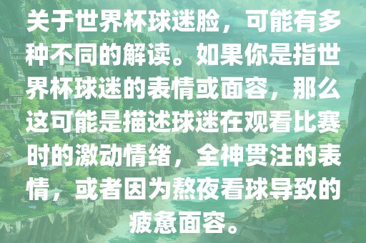 关于世界杯球迷脸，可能有多种不同的解读。如果你是指世界杯球迷的表情或面容，那么这可能是描述球迷在观看比赛时的激动情绪，全神贯注的表情，或者因为熬夜看球导致的疲惫面容。