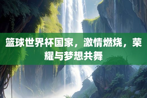 篮球世界杯国家，激情燃烧，荣耀与梦想共舞