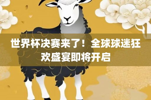 世界杯决赛来了！全球球迷狂欢盛宴即将开启