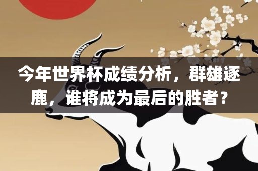 今年世界杯成绩分析，群雄逐鹿，谁将成为最后的胜者？