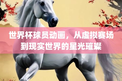 世界杯球员动画，从虚拟赛场到现实世界的星光璀璨