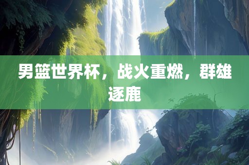 男篮世界杯，战火重燃，群雄逐鹿