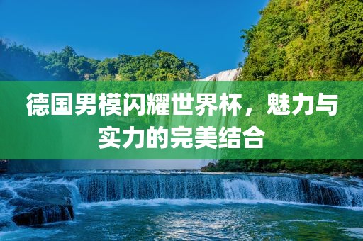 德国男模闪耀世界杯，魅力与实力的完美结合