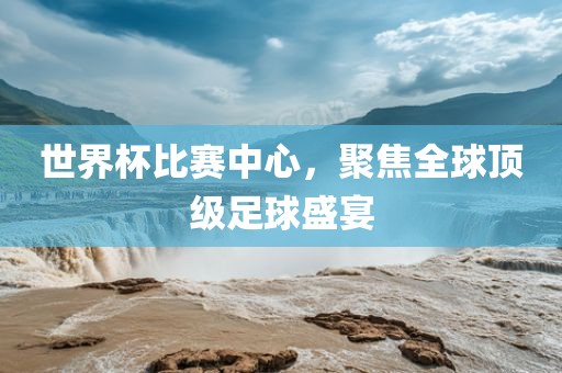 世界杯比赛中心，聚焦全球顶级足球盛宴