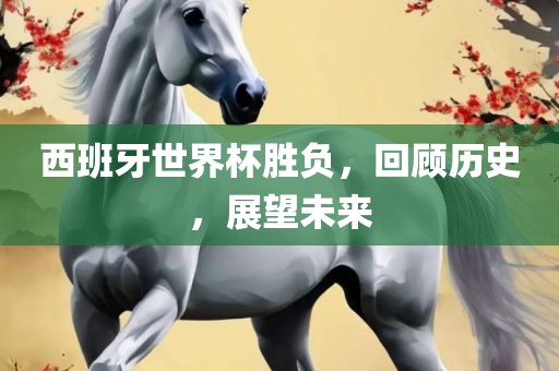 西班牙世界杯胜负，回顾历史，展望未来
