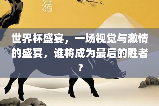 世界杯盛宴，一场视觉与激情的盛宴，谁将成为最后的胜者？
