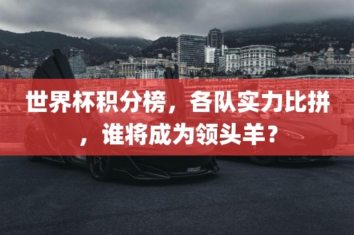 世界杯积分榜，各队实力比拼，谁将成为领头羊？