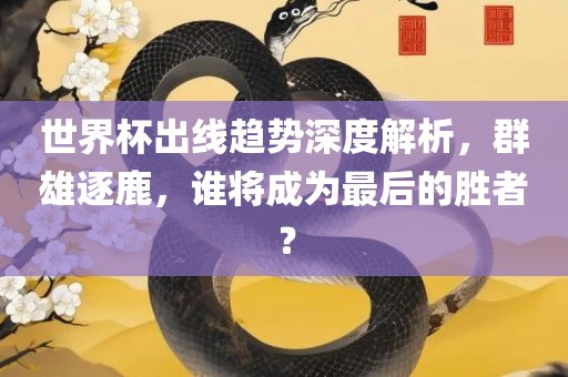 世界杯出线趋势深度解析，群雄逐鹿，谁将成为最后的胜者？
