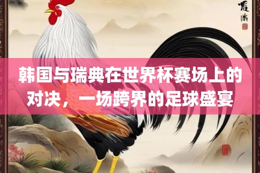 韩国与瑞典在世界杯赛场上的对决，一场跨界的足球盛宴