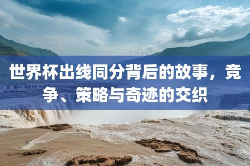 世界杯出线同分背后的故事，竞争、策略与奇迹的交织