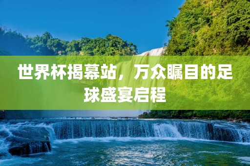 世界杯揭幕站，万众瞩目的足球盛宴启程