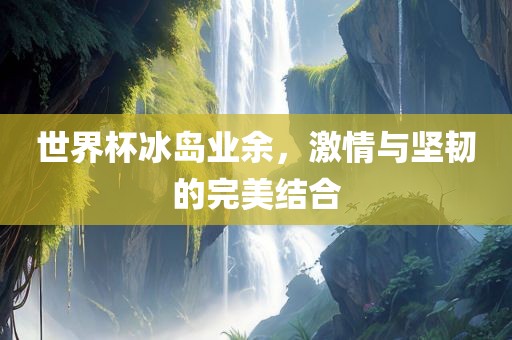 世界杯冰岛业余，激情与坚韧的完美结合