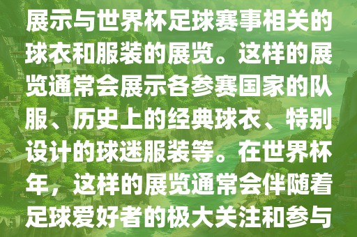 关于世界杯球衣展，这是一个展示与世界杯足球赛事相关的球衣和服装的展览。这样的展览通常会展示各参赛国家的队服、历史上的经典球衣、特别设计的球迷服装等。在世界杯年，这样的展览通常会伴随着足球爱好者的极大关注和参与。