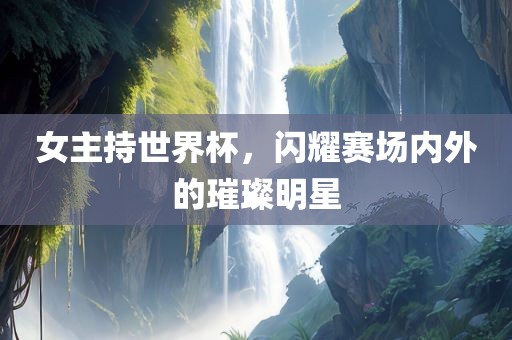 女主持世界杯，闪耀赛场内外的璀璨明星