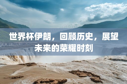 世界杯伊朗，回眉山市正发家政服务有限公司顾历史，展望未来的荣耀时刻