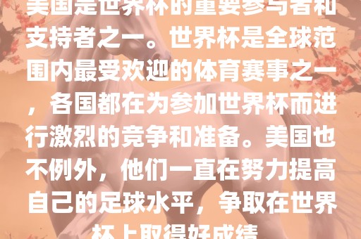 美国是世界杯的重要参与者和支持者之一。世界杯是全球范围内最受欢迎的体育赛事之一，各国都在为参加世界杯而进行激烈的竞争和准备。美国也不例外，他们一直在努力提高自己的足球水平，争取在世界杯上取得好成绩。