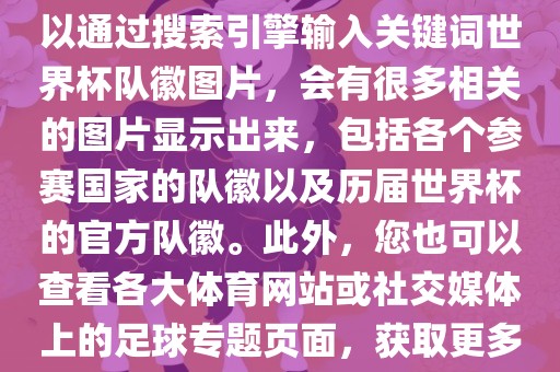 由于无法直接提供图片，您可以通过搜索引擎输入关键词世界杯队徽图片，会有很多相关的图片显示出来，包括各个参赛国家的队徽以及历届世界杯的官方队徽。此外，您也可以查看各大体育网站或社交媒体上的足球专题页面，获取更多高清的队徽图片。