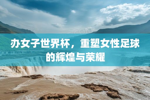 办女子世界杯，重塑女性足球的辉煌与荣耀