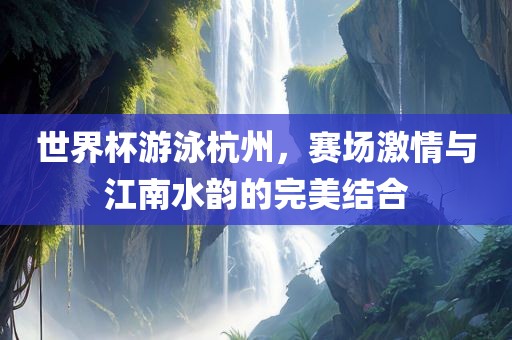 世界杯游泳杭州，赛场激情与江南水韵的完美结合