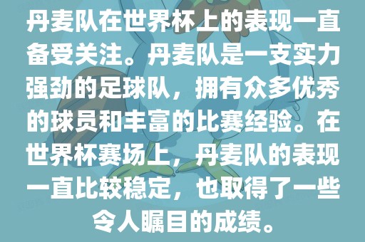 丹麦队在世界杯上的表现一直备受关注。丹麦队是一支实力强劲的足球队，拥有众多优秀的球员和丰富的比赛经验。在世界杯赛场上，丹麦队的表现一直比较稳定，也取得了一些令人瞩目的成绩。