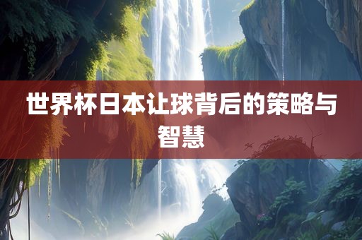 世界杯日本让球背后的策略与智慧