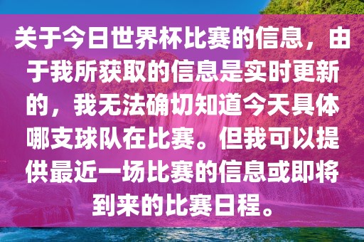 关于今日世界杯比赛的信息，由于我所获取的信息是实时更新的，我无法确切知道今天具体哪支球队在比赛。但我可以提供最近一场比赛的信息或即将到来的比赛日程。
